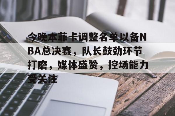 九游游戏中心-今晚本菲卡调整名单以备NBA总决赛，队长鼓劲环节打磨，媒体盛赞，控场能力受关注的简单介绍